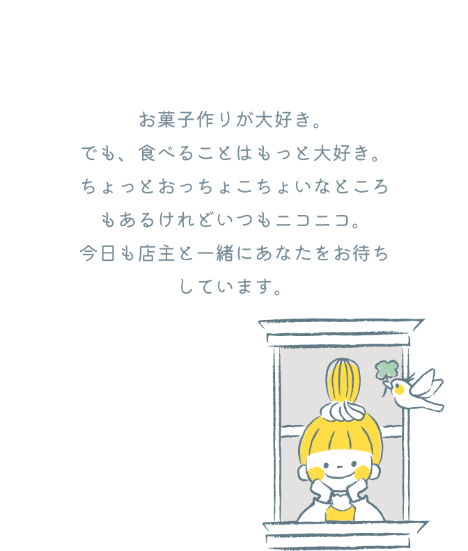 お菓子作りが大好き。でも、食べることはもっと大好き。ちょっとおっちょこちょいなところもあるけれどいつもニコニコ。今日も店主と一緒にあなたをお待ちしています。
